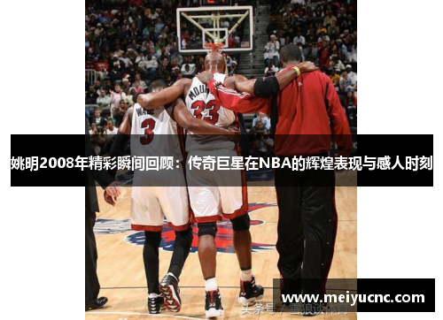 姚明2008年精彩瞬间回顾：传奇巨星在NBA的辉煌表现与感人时刻
