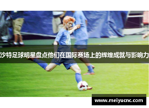 沙特足球明星盘点他们在国际赛场上的辉煌成就与影响力