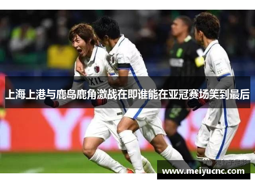 上海上港与鹿岛鹿角激战在即谁能在亚冠赛场笑到最后
