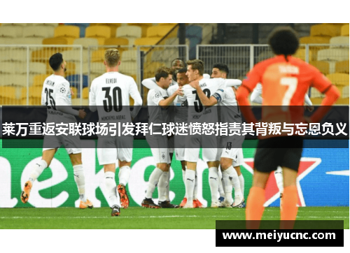 莱万重返安联球场引发拜仁球迷愤怒指责其背叛与忘恩负义